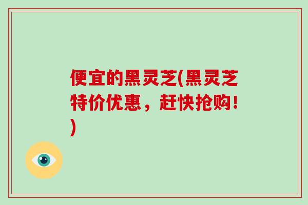 便宜的黑灵芝(黑灵芝特价优惠，赶快抢购！)