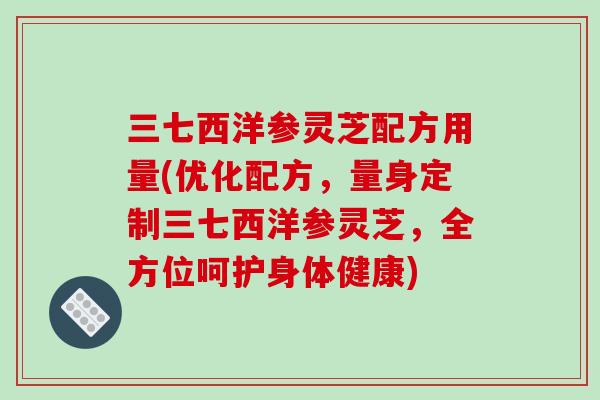 三七西洋参灵芝配方用量(优化配方，量身定制三七西洋参灵芝，全方位呵护身体健康)