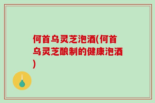 何首乌灵芝泡酒(何首乌灵芝酿制的健康泡酒)
