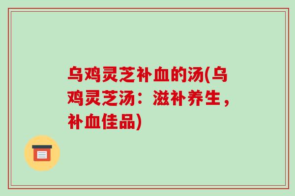 乌鸡灵芝补的汤(乌鸡灵芝汤:滋补养生,补佳品) 乌鸡灵芝补的汤(乌鸡灵芝汤:滋补养生,补佳品)