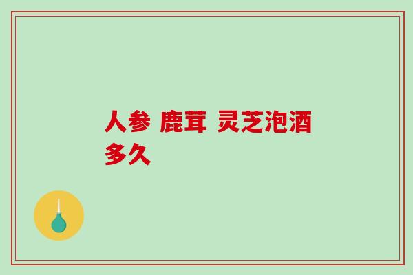 人参 鹿茸 灵芝泡酒多久 人参 鹿茸 灵芝泡酒多久
