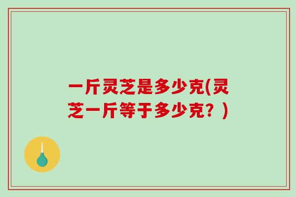 一斤灵芝是多少克(灵芝一斤等于多少克？)