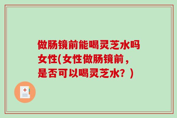 做肠镜前能喝灵芝水吗女性(女性做肠镜前，是否可以喝灵芝水？)