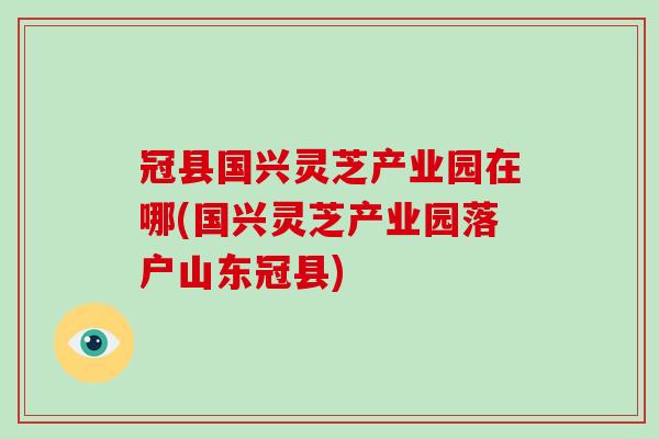 冠县国兴灵芝产业园在哪(国兴灵芝产业园落户山东冠县) 冠县国兴灵芝产业园在哪(国兴灵芝产业园落户山东冠县)