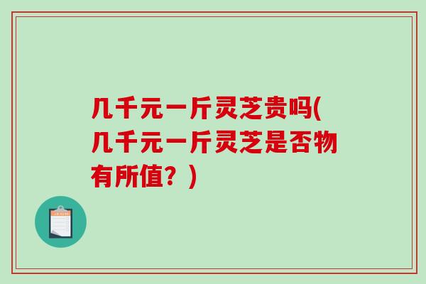 几千元一斤灵芝贵吗(几千元一斤灵芝是否物有所值?) 几千元一斤灵芝贵吗(几千元一斤灵芝是否物有所值?)