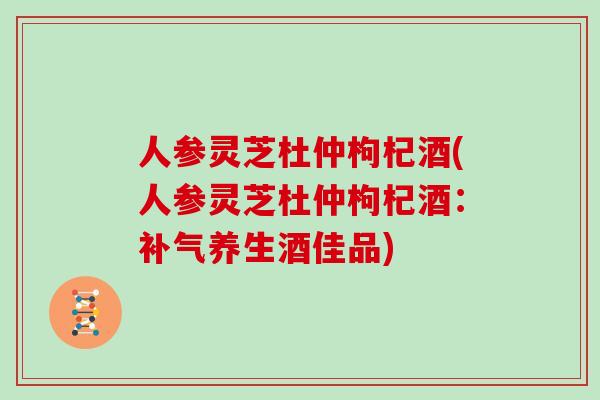 人参灵芝杜仲枸杞酒(人参灵芝杜仲枸杞酒:养生酒佳品) 人参灵芝杜仲枸杞酒(人参灵芝杜仲枸杞酒:养生酒佳品)