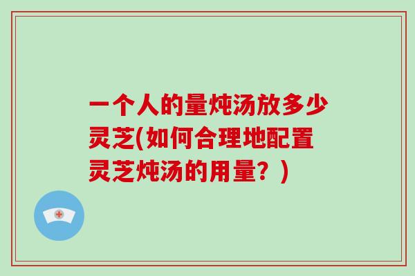 一个人的量炖汤放多少灵芝(如何合理地配置灵芝炖汤的用量?) 一个人的量炖汤放多少灵芝(如何合理地配置灵芝炖汤的用量?)