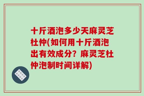 十斤酒泡多少天麻灵芝杜仲(如何用十斤酒泡出有效成分？麻灵芝杜仲泡制时间详解)