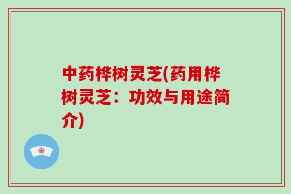 桦树灵芝(药用桦树灵芝：功效与用途简介)