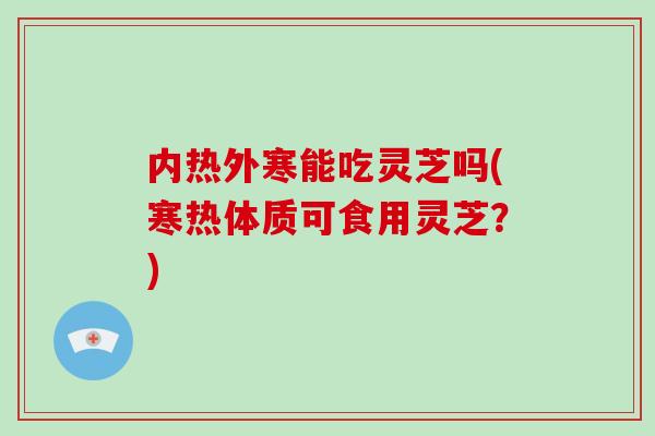 内热外寒能吃灵芝吗(寒热体质可食用灵芝？)