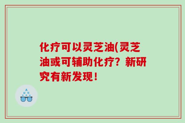 可以灵芝油(灵芝油或可辅助?新研究有新发现! 可以灵芝油(灵芝油或可辅助?新研究有新发现!