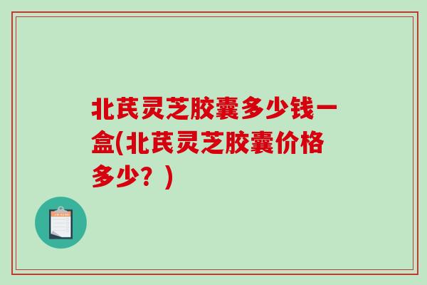 北芪灵芝胶囊多少钱一盒(北芪灵芝胶囊价格多少？)