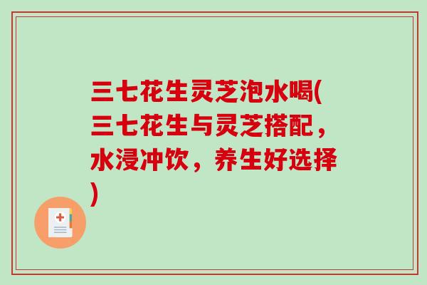三七花生灵芝泡水喝(三七花生与灵芝搭配,水浸冲饮,养生好选择) 三七花生灵芝泡水喝(三七花生与灵芝搭配,水浸冲饮,养生好选择)