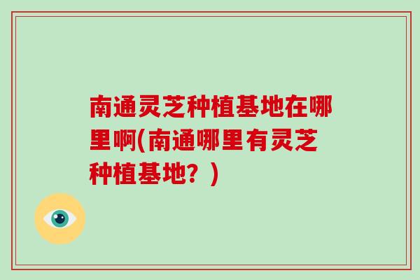 南通灵芝种植基地在哪里啊(南通哪里有灵芝种植基地?) 南通灵芝种植基地在哪里啊(南通哪里有灵芝种植基地?)