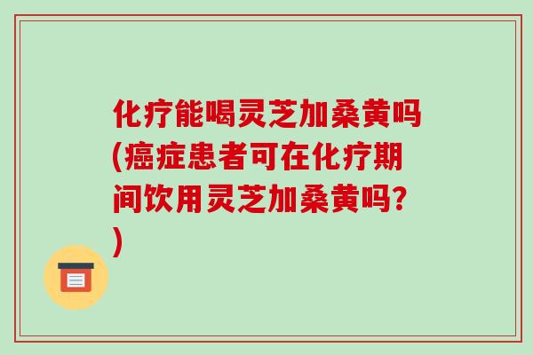 化疗能喝灵芝加桑黄吗(癌症患者可在化疗期间饮用灵芝加桑黄吗？)
