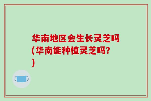 华南地区会生长灵芝吗(华南能种植灵芝吗？)