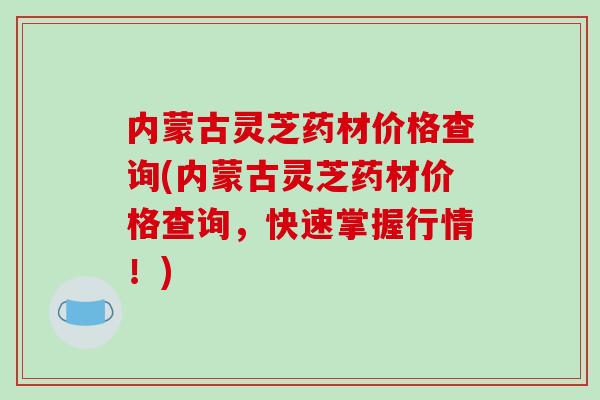 内蒙古灵芝药材价格查询(内蒙古灵芝药材价格查询,快速掌握行情!) 内蒙古灵芝药材价格查询(内蒙古灵芝药材价格查询,快速掌握行情!)