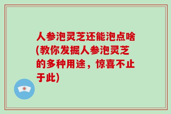 人参泡灵芝还能泡点啥(教你发掘人参泡灵芝的多种用途,惊喜不止于此) 人参泡灵芝还能泡点啥(教你发掘人参泡灵芝的多种用途,惊喜不止于此)