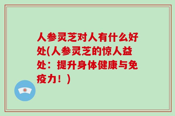 人参灵芝对人有什么好处(人参灵芝的惊人益处：提升身体健康与免疫力！)