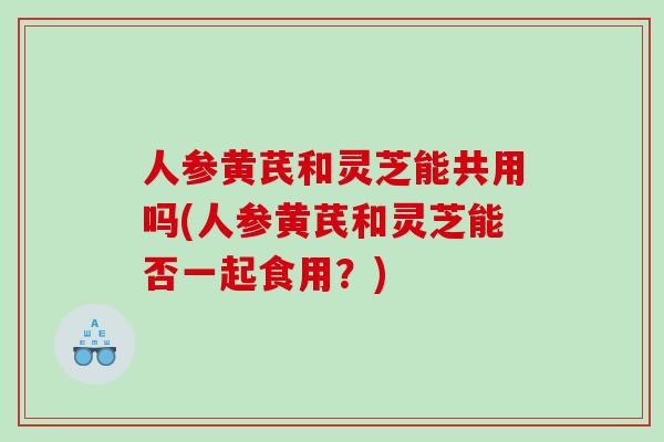 人参黄芪和灵芝能共用吗(人参黄芪和灵芝能否一起食用?) 人参黄芪和灵芝能共用吗(人参黄芪和灵芝能否一起食用?)