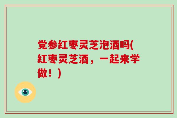 党参红枣灵芝泡酒吗(红枣灵芝酒，一起来学做！)