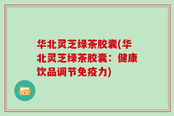 华北灵芝绿茶胶囊(华北灵芝绿茶胶囊：健康饮品调节免疫力)