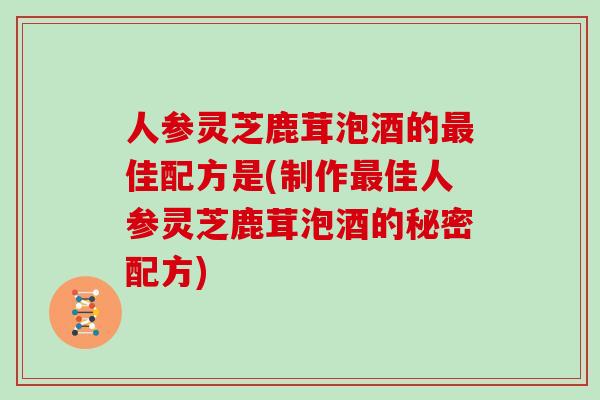 人参灵芝鹿茸泡酒的最佳配方是(制作最佳人参灵芝鹿茸泡酒的秘密配方)