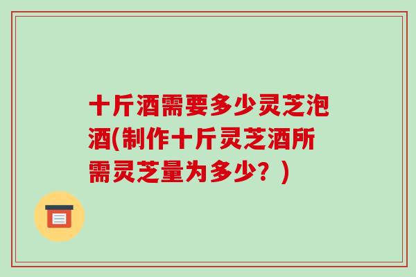 十斤酒需要多少灵芝泡酒(制作十斤灵芝酒所需灵芝量为多少？)