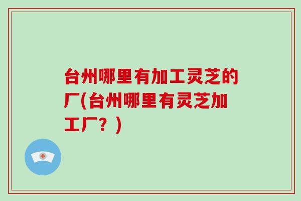 台州哪里有加工灵芝的厂(台州哪里有灵芝加工厂?) 台州哪里有加工灵芝的厂(台州哪里有灵芝加工厂?)