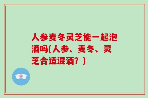 人参麦冬灵芝能一起泡酒吗(人参、麦冬、灵芝合适混酒？)