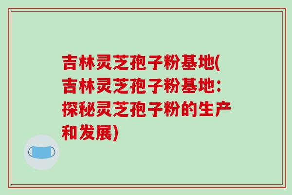 吉林灵芝孢子粉基地(吉林灵芝孢子粉基地:探秘灵芝孢子粉的生产和发展) 吉林灵芝孢子粉基地(吉林灵芝孢子粉基地:探秘灵芝孢子粉的生产和发展)