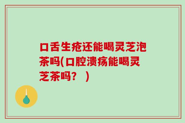 口舌生疮还能喝灵芝泡茶吗(口腔溃疡能喝灵芝茶吗？ )