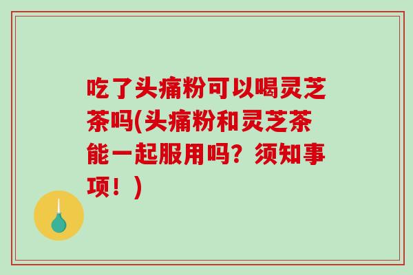 吃了头痛粉可以喝灵芝茶吗(头痛粉和灵芝茶能一起服用吗?须知事项!) 吃了头痛粉可以喝灵芝茶吗(头痛粉和灵芝茶能一起服用吗?须知事项!)