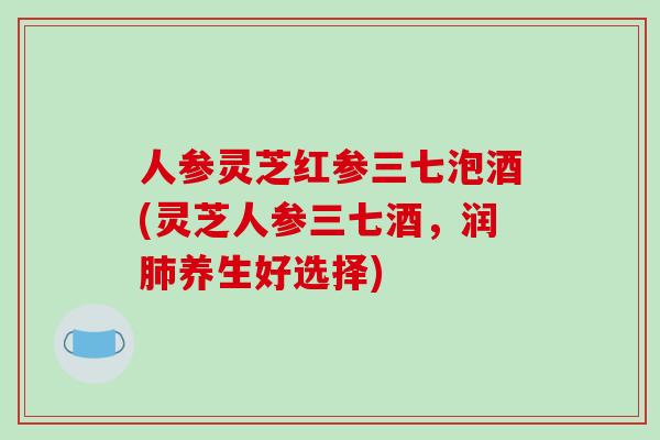 人参灵芝红参三七泡酒(灵芝人参三七酒，润养生好选择)