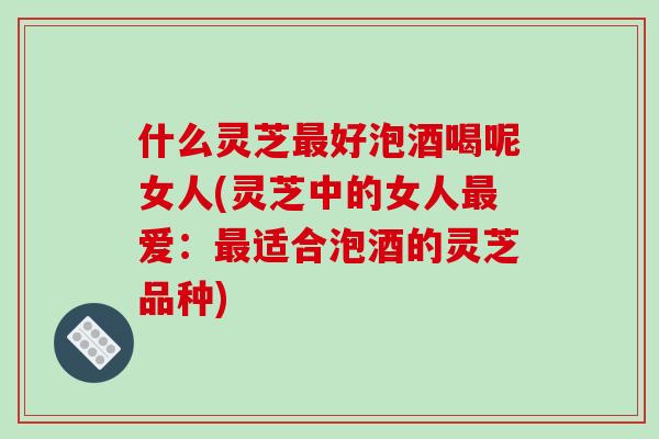 什么灵芝好泡酒喝呢女人(灵芝中的女人爱:适合泡酒的灵芝品种) 什么灵芝好泡酒喝呢女人(灵芝中的女人爱:适合泡酒的灵芝品种)