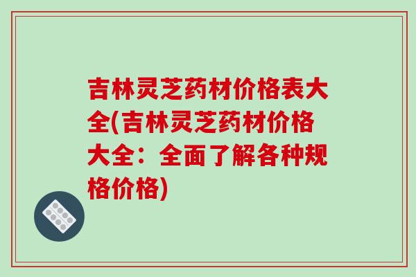 吉林灵芝药材价格表大全(吉林灵芝药材价格大全：全面了解各种规格价格)