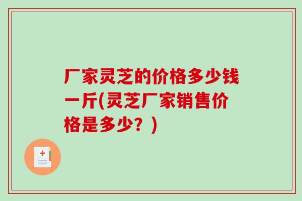 厂家灵芝的价格多少钱一斤(灵芝厂家销售价格是多少？)