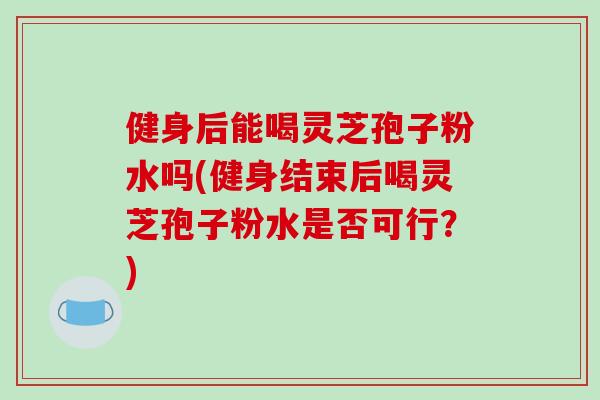 健身后能喝灵芝孢子粉水吗(健身结束后喝灵芝孢子粉水是否可行?) 健身后能喝灵芝孢子粉水吗(健身结束后喝灵芝孢子粉水是否可行?)