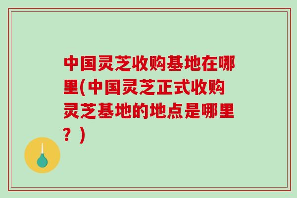 中国灵芝收购基地在哪里(中国灵芝正式收购灵芝基地的地点是哪里？)