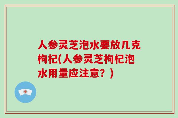 人参灵芝泡水要放几克枸杞(人参灵芝枸杞泡水用量应注意？)