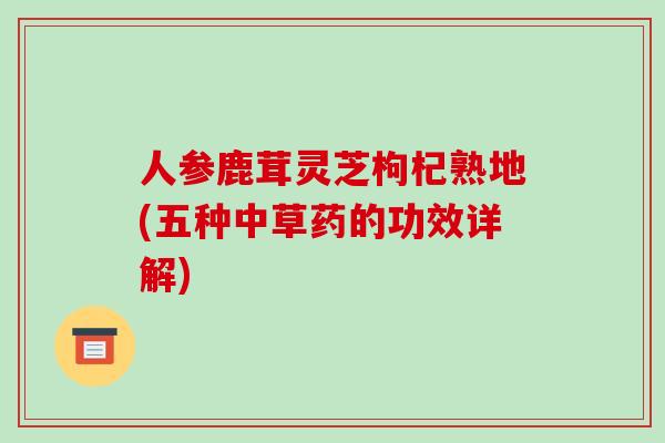 人参鹿茸灵芝枸杞熟地(五种中草药的功效详解) 人参鹿茸灵芝枸杞熟地(五种中草药的功效详解)