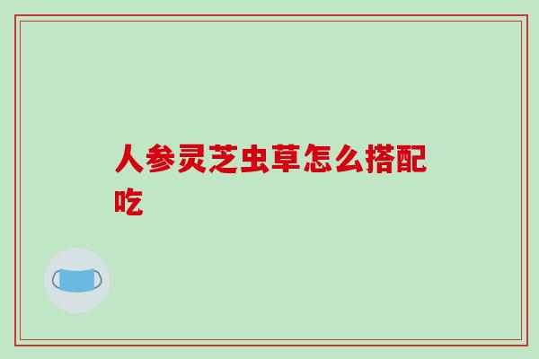 人参灵芝虫草怎么搭配吃 人参灵芝虫草怎么搭配吃
