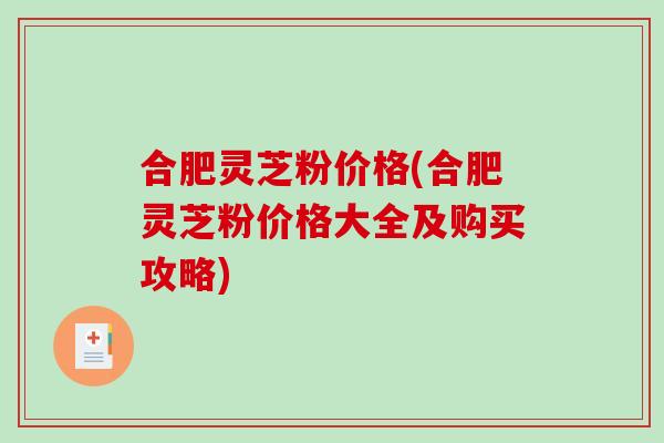 合肥灵芝粉价格(合肥灵芝粉价格大全及购买攻略)