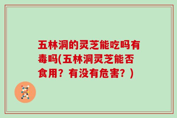 五林洞的灵芝能吃吗有毒吗(五林洞灵芝能否食用？有没有危害？)