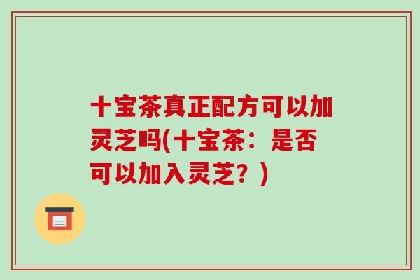 十宝茶真正配方可以加灵芝吗(十宝茶:是否可以加入灵芝?) 十宝茶真正配方可以加灵芝吗(十宝茶:是否可以加入灵芝?)