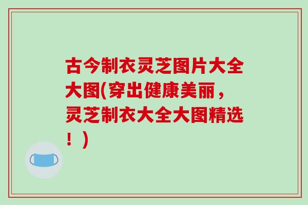 古今制衣灵芝图片大全大图(穿出健康美丽，灵芝制衣大全大图精选！)
