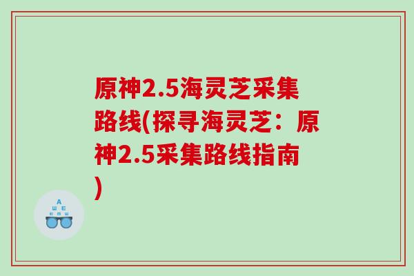 原神2.5海灵芝采集路线(探寻海灵芝:原神2.5采集路线指南) 原神2.5海灵芝采集路线(探寻海灵芝:原神2.5采集路线指南)