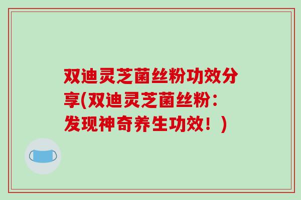双迪灵芝菌丝粉功效分享(双迪灵芝菌丝粉：发现神奇养生功效！)