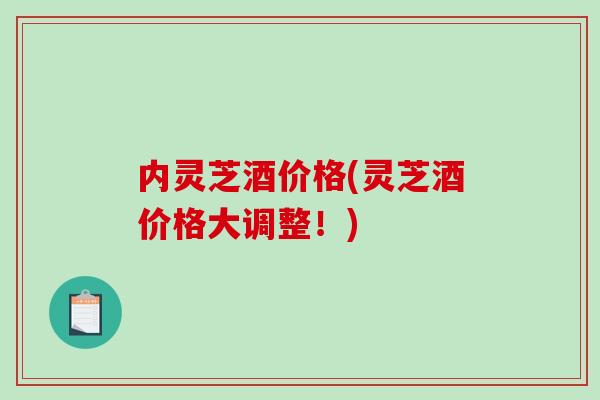 内灵芝酒价格(灵芝酒价格大调整!) 内灵芝酒价格(灵芝酒价格大调整!)