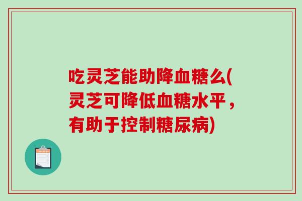 吃灵芝能助降么(灵芝可降低水平，有助于控制)